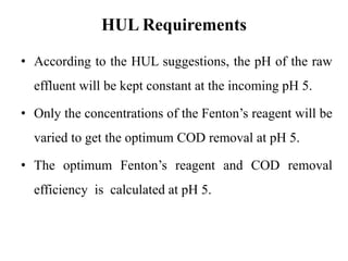 HUL Requirements
• According to the HUL suggestions, the pH of the raw
effluent will be kept constant at the incoming pH 5.
• Only the concentrations of the Fenton’s reagent will be
varied to get the optimum COD removal at pH 5.
• The optimum Fenton’s reagent and COD removal
efficiency is calculated at pH 5.
 