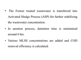 • The Fenton treated wastewater is transferred into
Activated Sludge Process (ASP) for further stabilizing
the wastewater concentration.
• In aeration process, detention time is maintained
around 6 hrs.
• Various MLSS concentrations are added and COD
removal efficiency is calculated.
 