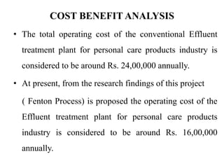 COST BENEFIT ANALYSIS
• The total operating cost of the conventional Effluent
treatment plant for personal care products industry is
considered to be around Rs. 24,00,000 annually.
• At present, from the research findings of this project
( Fenton Process) is proposed the operating cost of the
Effluent treatment plant for personal care products
industry is considered to be around Rs. 16,00,000
annually.
 
