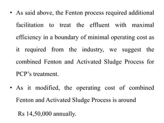 • As said above, the Fenton process required additional
facilitation to treat the effluent with maximal
efficiency in a boundary of minimal operating cost as
it required from the industry, we suggest the
combined Fenton and Activated Sludge Process for
PCP’s treatment.
• As it modified, the operating cost of combined
Fenton and Activated Sludge Process is around
Rs 14,50,000 annually.
 