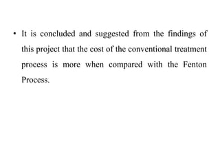 • It is concluded and suggested from the findings of
this project that the cost of the conventional treatment
process is more when compared with the Fenton
Process.
 