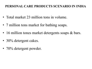 PERSONAL CARE PRODUCTS SCENARIO IN INDIA
• Total market 23 million tons in volume.
• 7 million tons market for bathing soaps.
• 16 million tones market detergents soaps & bars.
• 30% detergent cakes.
• 70% detergent powder.
 