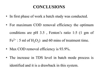 CONCLUSIONS
• In first phase of work a batch study was conducted.
• For maximum COD removal efficiency the optimum
conditions are pH 3.5 , Fenton’s ratio 1:5 (1 gm of
Fe2+ : 5 ml of H2O2) and 60 mins of treatment time.
• Max COD removal efficiency is 93.9%.
• The increase in TDS level in batch mode process is
identified and it is a drawback in this system.
 
