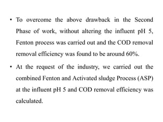 • To overcome the above drawback in the Second
Phase of work, without altering the influent pH 5,
Fenton process was carried out and the COD removal
removal efficiency was found to be around 60%.
• At the request of the industry, we carried out the
combined Fenton and Activated sludge Process (ASP)
at the influent pH 5 and COD removal efficiency was
calculated.
 