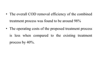 • The overall COD removal efficiency of the combined
treatment process was found to be around 98%
• The operating costs of the proposed treatment process
is less when compared to the existing treatment
process by 40%.
 