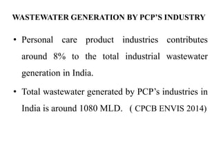 WASTEWATER GENERATION BY PCP’S INDUSTRY
• Personal care product industries contributes
around 8% to the total industrial wastewater
generation in India.
• Total wastewater generated by PCP’s industries in
India is around 1080 MLD. ( CPCB ENVIS 2014)
 
