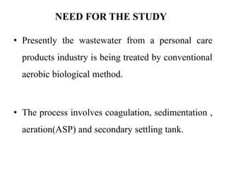 NEED FOR THE STUDY
• Presently the wastewater from a personal care
products industry is being treated by conventional
aerobic biological method.
• The process involves coagulation, sedimentation ,
aeration(ASP) and secondary settling tank.
 