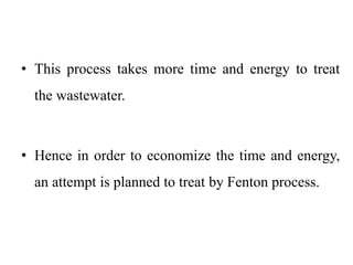 • This process takes more time and energy to treat
the wastewater.
• Hence in order to economize the time and energy,
an attempt is planned to treat by Fenton process.
 