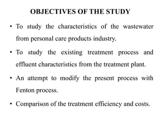 OBJECTIVES OF THE STUDY
• To study the characteristics of the wastewater
from personal care products industry.
• To study the existing treatment process and
effluent characteristics from the treatment plant.
• An attempt to modify the present process with
Fenton process.
• Comparison of the treatment efficiency and costs.
 