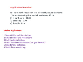 A pplication D omains:
IoT is currently found in four different popular domains:
1)M anufactur ing/I ndustr ial business - 40.2%
2) H ealthcar e - 30.3%
3) Secur ity - 7.7%
4) R etail - 8.3%
Modern Applications:
1.Smart Grids and Smart cities
2.Smart homes and Healthcare
3.Earthquake detection
4.Radiation detection/hazardous gas detection
5.Smartphone detection
6.Water flow monitoring
 