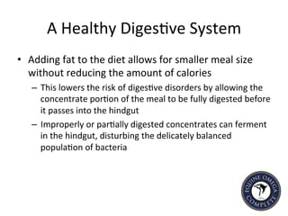 A	
  Healthy	
  Diges5ve	
  System	
  
•  Adding	
  fat	
  to	
  the	
  diet	
  allows	
  for	
  smaller	
  meal	
  size	
  
without	
  reducing	
  the	
  amount	
  of	
  calories	
  	
  
–  This	
  lowers	
  the	
  risk	
  of	
  diges5ve	
  disorders	
  by	
  allowing	
  the	
  
concentrate	
  por5on	
  of	
  the	
  meal	
  to	
  be	
  fully	
  digested	
  before	
  
it	
  passes	
  into	
  the	
  hindgut	
  
–  Improperly	
  or	
  par5ally	
  digested	
  concentrates	
  can	
  ferment	
  
in	
  the	
  hindgut,	
  disturbing	
  the	
  delicately	
  balanced	
  
popula5on	
  of	
  bacteria	
  	
  
	
  
 
