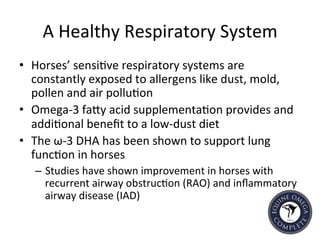 A	
  Healthy	
  Respiratory	
  System	
  
•  Horses’	
  sensi5ve	
  respiratory	
  systems	
  are	
  
constantly	
  exposed	
  to	
  allergens	
  like	
  dust,	
  mold,	
  
pollen	
  and	
  air	
  pollu5on	
  
•  Omega-­‐3	
  faIy	
  acid	
  supplementa5on	
  provides	
  and	
  
addi5onal	
  beneﬁt	
  to	
  a	
  low-­‐dust	
  diet	
  
•  The	
  ω-­‐3	
  DHA	
  has	
  been	
  shown	
  to	
  support	
  lung	
  
func5on	
  in	
  horses	
  	
  	
  
–  Studies	
  have	
  shown	
  improvement	
  in	
  horses	
  with	
  
recurrent	
  airway	
  obstruc5on	
  (RAO)	
  and	
  inﬂammatory	
  
airway	
  disease	
  (IAD)	
  
 