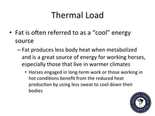 Thermal	
  Load	
  
•  Fat	
  is	
  ohen	
  referred	
  to	
  as	
  a	
  “cool”	
  energy	
  
source	
  	
  
– Fat	
  produces	
  less	
  body	
  heat	
  when	
  metabolized	
  
and	
  is	
  a	
  great	
  source	
  of	
  energy	
  for	
  working	
  horses,	
  
especially	
  those	
  that	
  live	
  in	
  warmer	
  climates	
  	
  
•  Horses	
  engaged	
  in	
  long-­‐term	
  work	
  or	
  those	
  working	
  in	
  
hot	
  condi5ons	
  beneﬁt	
  from	
  the	
  reduced	
  heat	
  
produc5on	
  by	
  using	
  less	
  sweat	
  to	
  cool	
  down	
  their	
  
bodies	
  
	
  
 