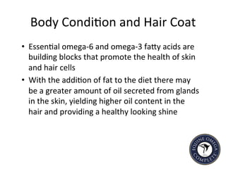 Body	
  Condi5on	
  and	
  Hair	
  Coat	
  
•  Essen5al	
  omega-­‐6	
  and	
  omega-­‐3	
  faIy	
  acids	
  are	
  
building	
  blocks	
  that	
  promote	
  the	
  health	
  of	
  skin	
  
and	
  hair	
  cells	
  
•  With	
  the	
  addi5on	
  of	
  fat	
  to	
  the	
  diet	
  there	
  may	
  
be	
  a	
  greater	
  amount	
  of	
  oil	
  secreted	
  from	
  glands	
  
in	
  the	
  skin,	
  yielding	
  higher	
  oil	
  content	
  in	
  the	
  
hair	
  and	
  providing	
  a	
  healthy	
  looking	
  shine	
  	
  
 