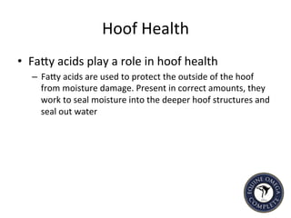 Hoof	
  Health	
  	
  
•  FaIy	
  acids	
  play	
  a	
  role	
  in	
  hoof	
  health	
  	
  
–  FaIy	
  acids	
  are	
  used	
  to	
  protect	
  the	
  outside	
  of	
  the	
  hoof	
  
from	
  moisture	
  damage.	
  Present	
  in	
  correct	
  amounts,	
  they	
  
work	
  to	
  seal	
  moisture	
  into	
  the	
  deeper	
  hoof	
  structures	
  and	
  
seal	
  out	
  water	
  	
  
 