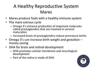 A	
  Healthy	
  Reproduc5ve	
  System	
  
Mares	
  
•  Mares	
  produce	
  foals	
  with	
  a	
  healthy	
  immune	
  system	
  
•  The	
  mare	
  estrous	
  cycle	
  
–  Omega	
  3’s	
  enhance	
  produc5on	
  of	
  important	
  molecules	
  
called	
  prostaglandins	
  that	
  are	
  involved	
  in	
  cervical	
  
matura5on	
  	
  
–  Increased	
  levels	
  of	
  prostaglandins	
  reduce	
  premature	
  births	
  	
  
•  Omega	
  3’s	
  can	
  increase	
  birth	
  weight	
  and	
  gesta5on	
  –	
  
money	
  saving	
  	
  
•  DHA	
  for	
  brain	
  and	
  re5nal	
  development	
  	
  
–  DHA	
  promotes	
  cellular	
  membrane	
  and	
  neurological	
  
development	
  
–  Part	
  of	
  the	
  re5na	
  is	
  made	
  of	
  DHA	
  
 