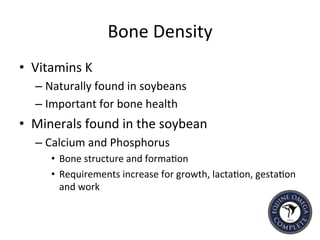 Bone	
  Density	
  
•  Vitamins	
  K	
  
– Naturally	
  found	
  in	
  soybeans	
  
– Important	
  for	
  bone	
  health	
  	
  
•  Minerals	
  found	
  in	
  the	
  soybean	
  	
  
– Calcium	
  and	
  Phosphorus	
  	
  
•  Bone	
  structure	
  and	
  forma5on	
  	
  	
  
•  Requirements	
  increase	
  for	
  growth,	
  lacta5on,	
  gesta5on	
  
and	
  work	
  
	
  
 