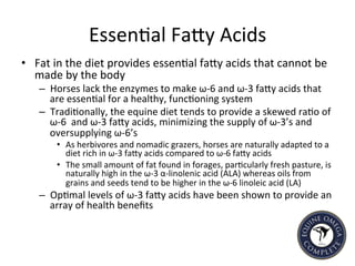 Essen5al	
  FaIy	
  Acids	
  
•  Fat	
  in	
  the	
  diet	
  provides	
  essen5al	
  faIy	
  acids	
  that	
  cannot	
  be	
  
made	
  by	
  the	
  body	
  	
  
–  Horses	
  lack	
  the	
  enzymes	
  to	
  make	
  ω-­‐6	
  and	
  ω-­‐3	
  faIy	
  acids	
  that	
  
are	
  essen5al	
  for	
  a	
  healthy,	
  func5oning	
  system	
  
–  Tradi5onally,	
  the	
  equine	
  diet	
  tends	
  to	
  provide	
  a	
  skewed	
  ra5o	
  of	
  
ω-­‐6	
  	
  and	
  ω-­‐3	
  faIy	
  acids,	
  minimizing	
  the	
  supply	
  of	
  ω-­‐3’s	
  and	
  
oversupplying	
  ω-­‐6’s	
  
•  As	
  herbivores	
  and	
  nomadic	
  grazers,	
  horses	
  are	
  naturally	
  adapted	
  to	
  a	
  
diet	
  rich	
  in	
  ω-­‐3	
  faIy	
  acids	
  compared	
  to	
  ω-­‐6	
  faIy	
  acids	
  
•  The	
  small	
  amount	
  of	
  fat	
  found	
  in	
  forages,	
  par5cularly	
  fresh	
  pasture,	
  is	
  
naturally	
  high	
  in	
  the	
  ω-­‐3	
  α-­‐linolenic	
  acid	
  (ALA)	
  whereas	
  oils	
  from	
  
grains	
  and	
  seeds	
  tend	
  to	
  be	
  higher	
  in	
  the	
  ω-­‐6	
  linoleic	
  acid	
  (LA)	
  
–  Op5mal	
  levels	
  of	
  ω-­‐3	
  faIy	
  acids	
  have	
  been	
  shown	
  to	
  provide	
  an	
  
array	
  of	
  health	
  beneﬁts	
  	
  
 