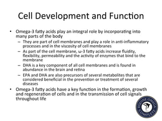 Cell	
  Development	
  and	
  Func5on	
  
•  Omega-­‐3	
  faIy	
  acids	
  play	
  an	
  integral	
  role	
  by	
  incorpora5ng	
  into	
  
many	
  parts	
  of	
  the	
  body	
  
–  They	
  are	
  part	
  of	
  cell	
  membranes	
  and	
  play	
  a	
  role	
  in	
  an5-­‐inﬂammatory	
  
processes	
  and	
  in	
  the	
  viscosity	
  of	
  cell	
  membranes	
  	
  	
  
–  As	
  part	
  of	
  the	
  cell	
  membrane,	
  ω-­‐3	
  faIy	
  acids	
  increase	
  ﬂuidity,	
  
ﬂexibility,	
  permeability	
  and	
  the	
  ac5vity	
  of	
  enzymes	
  that	
  bind	
  to	
  the	
  
membrane	
  
–  DHA	
  is	
  a	
  key	
  component	
  of	
  all	
  cell	
  membranes	
  and	
  is	
  found	
  in	
  
abundance	
  in	
  the	
  brain	
  and	
  re5na	
  	
  
–  EPA	
  and	
  DHA	
  are	
  also	
  precursors	
  of	
  several	
  metabolites	
  that	
  are	
  
considered	
  beneﬁcial	
  in	
  the	
  preven5on	
  or	
  treatment	
  of	
  several	
  
diseases	
  
•  Omega-­‐3	
  faIy	
  acids	
  have	
  a	
  key	
  func5on	
  in	
  the	
  forma5on,	
  growth	
  
and	
  regenera5on	
  of	
  cells	
  and	
  in	
  the	
  transmission	
  of	
  cell	
  signals	
  
throughout	
  life	
  	
  
 