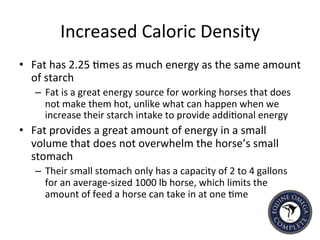 Increased	
  Caloric	
  Density	
  
•  Fat	
  has	
  2.25	
  5mes	
  as	
  much	
  energy	
  as	
  the	
  same	
  amount	
  
of	
  starch	
  
–  Fat	
  is	
  a	
  great	
  energy	
  source	
  for	
  working	
  horses	
  that	
  does	
  
not	
  make	
  them	
  hot,	
  unlike	
  what	
  can	
  happen	
  when	
  we	
  
increase	
  their	
  starch	
  intake	
  to	
  provide	
  addi5onal	
  energy	
  
•  Fat	
  provides	
  a	
  great	
  amount	
  of	
  energy	
  in	
  a	
  small	
  
volume	
  that	
  does	
  not	
  overwhelm	
  the	
  horse’s	
  small	
  
stomach	
  
–  Their	
  small	
  stomach	
  only	
  has	
  a	
  capacity	
  of	
  2	
  to	
  4	
  gallons	
  
for	
  an	
  average-­‐sized	
  1000	
  lb	
  horse,	
  which	
  limits	
  the	
  
amount	
  of	
  feed	
  a	
  horse	
  can	
  take	
  in	
  at	
  one	
  5me	
  	
  
 