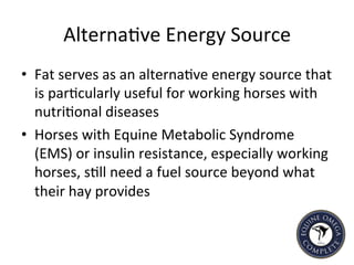 Alterna5ve	
  Energy	
  Source	
  
•  Fat	
  serves	
  as	
  an	
  alterna5ve	
  energy	
  source	
  that	
  
is	
  par5cularly	
  useful	
  for	
  working	
  horses	
  with	
  
nutri5onal	
  diseases	
  
•  Horses	
  with	
  Equine	
  Metabolic	
  Syndrome	
  
(EMS)	
  or	
  insulin	
  resistance,	
  especially	
  working	
  
horses,	
  s5ll	
  need	
  a	
  fuel	
  source	
  beyond	
  what	
  
their	
  hay	
  provides	
  	
  
 