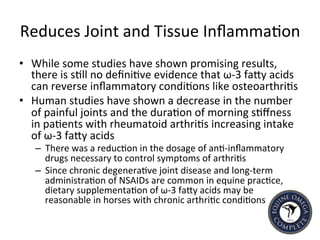 Reduces	
  Joint	
  and	
  Tissue	
  Inﬂamma5on	
  
•  While	
  some	
  studies	
  have	
  shown	
  promising	
  results,	
  
there	
  is	
  s5ll	
  no	
  deﬁni5ve	
  evidence	
  that	
  ω-­‐3	
  faIy	
  acids	
  
can	
  reverse	
  inﬂammatory	
  condi5ons	
  like	
  osteoarthri5s	
  	
  
•  Human	
  studies	
  have	
  shown	
  a	
  decrease	
  in	
  the	
  number	
  
of	
  painful	
  joints	
  and	
  the	
  dura5on	
  of	
  morning	
  s5ﬀness	
  
in	
  pa5ents	
  with	
  rheumatoid	
  arthri5s	
  increasing	
  intake	
  
of	
  ω-­‐3	
  faIy	
  acids	
  
–  There	
  was	
  a	
  reduc5on	
  in	
  the	
  dosage	
  of	
  an5-­‐inﬂammatory	
  
drugs	
  necessary	
  to	
  control	
  symptoms	
  of	
  arthri5s	
  	
  
–  Since	
  chronic	
  degenera5ve	
  joint	
  disease	
  and	
  long-­‐term	
  
administra5on	
  of	
  NSAIDs	
  are	
  common	
  in	
  equine	
  prac5ce,	
  
dietary	
  supplementa5on	
  of	
  ω-­‐3	
  faIy	
  acids	
  may	
  be	
  
reasonable	
  in	
  horses	
  with	
  chronic	
  arthri5c	
  condi5ons	
  
 