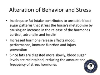 Altera5on	
  of	
  Behavior	
  and	
  Stress	
  
•  Inadequate	
  fat	
  intake	
  contributes	
  to	
  unstable	
  blood	
  
sugar	
  paIerns	
  that	
  stress	
  the	
  horse’s	
  metabolism	
  by	
  
causing	
  an	
  increase	
  in	
  the	
  release	
  of	
  the	
  hormones	
  
cor5sol,	
  adrenalin	
  and	
  insulin	
  
•  Increased	
  hormone	
  release	
  aﬀects	
  mood,	
  
performance,	
  immune	
  func5on	
  and	
  injury	
  
preven5on	
  
•  Since	
  fats	
  are	
  digested	
  more	
  slowly,	
  blood	
  sugar	
  
levels	
  are	
  maintained,	
  reducing	
  the	
  amount	
  and	
  
frequency	
  of	
  stress	
  hormones	
  	
  
 
