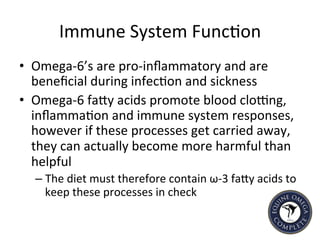 Immune	
  System	
  Func5on	
  
•  Omega-­‐6’s	
  are	
  pro-­‐inﬂammatory	
  and	
  are	
  
beneﬁcial	
  during	
  infec5on	
  and	
  sickness	
  
•  Omega-­‐6	
  faIy	
  acids	
  promote	
  blood	
  cloeng,	
  
inﬂamma5on	
  and	
  immune	
  system	
  responses,	
  
however	
  if	
  these	
  processes	
  get	
  carried	
  away,	
  
they	
  can	
  actually	
  become	
  more	
  harmful	
  than	
  
helpful	
  
– The	
  diet	
  must	
  therefore	
  contain	
  ω-­‐3	
  faIy	
  acids	
  to	
  
keep	
  these	
  processes	
  in	
  check	
  
 