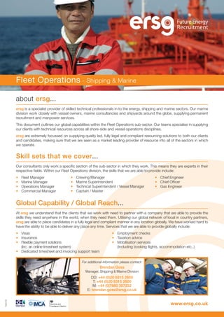 about ersg...
ersg is a specialist provider of skilled technical professionals in to the energy, shipping and marine sectors. Our marine
division work closely with vessel owners, marine consultancies and shipyards around the globe, supplying permanent
recruitment and manpower services.
This document outlines our global capabilities within the Fleet Operations sub-sector. Our teams specialise in supplying
our clients with technical resources across all shore-side and vessel operations disciplines.
ersg are extremely focussed on supplying quality led, fully legal and compliant resourcing solutions to both our clients
and candidates, making sure that we are seen as a market leading provider of resource into all of the sectors in which
we operate.
Skill sets that we cover...
Our consultants only work a specific section of the sub-sector in which they work. This means they are experts in their
respective fields. Within our Fleet Operations division, the skills that we are able to provide include:
• Fleet Manager
• Marine Manager
• Operations Manager
• Commercial Manager
Fleet Operations - Shipping & Marine
Global Capability / Global Reach...
At ersg we understand that the clients that we work with need to partner with a company that are able to provide the
skills they need anywhere in the world, when they need them. Utilising our global network of local in country partners,
ersg are able to place candidates in a fully legal and compliant manner in any location globally. We have worked hard to
have the ability to be able to deliver any place any time. Services that we are able to provide globally include:
• Visas • Employment checks
• Insurance • Taxation advice
• Flexible payment solutions • Mobilisation services
(Inc. an online timesheet system) (Including booking flights, accommodation etc..)
• Dedicated timesheet and invoicing support team
www.ersg.co.uk
For additional information please contact:
Brendan Goss
Manager, Shipping & Marine Division
DD: +44 (0)20 8315 2659
T: +44 (0)20 8315 2600
M: +44 (0)7880 207332
E: brendan.goss@ersg.co.uk
TK9178
• Crewing Manager
• Marine Superintendent
• Technical Superintendent / Vessel Manager
• Captain / Master
• Chief Engineer
• Chief Officer
• Gas Engineer
 