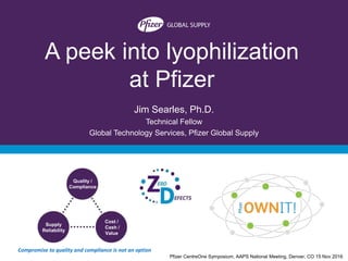 Quality /
Compliance
Supply
Reliability
Cost /
Cash /
Value
Compromise to quality and compliance is not an option
A peek into lyophilization
at Pfizer
Jim Searles, Ph.D.
Technical Fellow
Global Technology Services, Pfizer Global Supply
Pfizer CentreOne Symposium, AAPS National Meeting, Denver, CO 15 Nov 2016
 