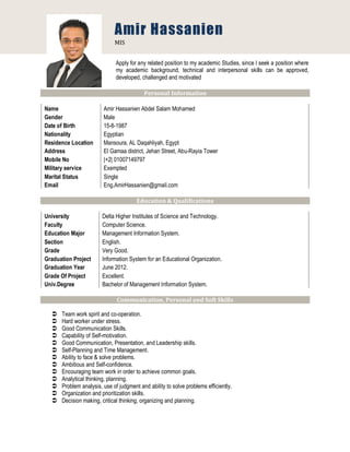 Apply for any related position to my academic Studies, since I seek a position where
my academic background, technical and interpersonal skills can be approved,
developed, challenged and motivated
Personal Information
Name Amir Hassanien Abdel Salam Mohamed
Gender Male
Date of Birth 15-8-1987
Nationality Egyptian
Residence Location
Address
Mansoura, AL Daqahliyah, Egypt
El Gamaa district, Jehan Street, Abu-Rayia Tower
Mobile No |+2| 01007149797
Military service Exempted
Marital Status Single
Email Eng.AmirHassanien@gmail.com
Education & Qualifications
University Delta Higher Institutes of Science and Technology.
Faculty Computer Science.
Education Major Management Information System.
Section English.
Grade Very Good.
Graduation Project Information System for an Educational Organization.
Graduation Year June 2012.
Grade Of Project Excellent.
Univ.Degree Bachelor of Management Information System.
Communication, Personal and Soft Skills
 Team work spirit and co-operation.
 Hard worker under stress.
 Good Communication Skills.
 Capability of Self-motivation.
 Good Communication, Presentation, and Leadership skills.
 Self-Planning and Time Management.
 Ability to face & solve problems.
 Ambitious and Self-confidence.
 Encouraging team work in order to achieve common goals.
 Analytical thinking, planning.
 Problem analysis, use of judgment and ability to solve problems efficiently.
 Organization and prioritization skills.
 Decision making, critical thinking, organizing and planning.
Amir Hassanien
MIS
 
