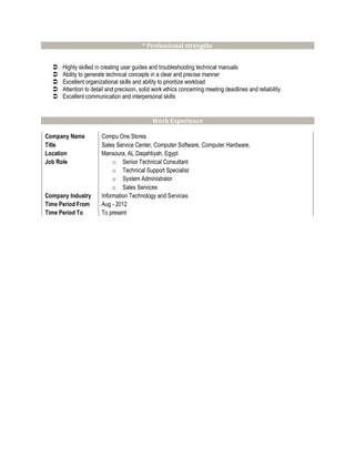 * Professional strengths
 Highly skilled in creating user guides and troubleshooting technical manuals
 Ability to generate technical concepts in a clear and precise manner
 Excellent organizational skills and ability to prioritize workload
 Attention to detail and precision, solid work ethics concerning meeting deadlines and reliability.
 Excellent communication and interpersonal skills
Work Experience
Company Name Compu One Stores
Title Sales Service Center, Computer Software, Computer Hardware,
Location Mansoura, AL Daqahliyah, Egypt
Job Role o Senior Technical Consultant
o Technical Support Specialist
o System Administrator
o Sales Services
Company Industry Information Technology and Services
Time Period From Aug - 2012
Time Period To To present
 