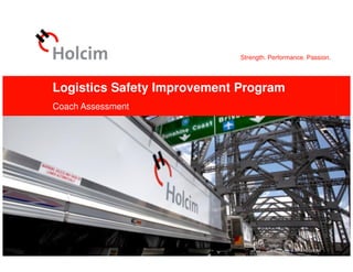 Strength. Performance. Passion.
© 2012 Holcim Ltd
Logistics Safety Improvement Program
Coach Assessment
Logistics Safety Improvement Program, OH&S Logistics, OPI, 2012-11-07 © 2012 Holcim Ltd
 