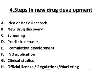21/8/11 11
4.Steps in new drug development
A. Idea or Basic Research
B. New drug discovery
C. Screening
D. Preclinical studies
E. Formulation development
F. IND application
G. Clinical studies
H. Official license / Regulations/Marketing
 