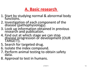 21/8/11 12
A. Basic research
1. Start by studying normal & abnormal body
functions.
2. Investigation of each component of the
disease (pathophysiology).
3. Look up information obtained in previous
research and publication.
4. Find out at which stage we can stop
disease progression or development (OUR
TARGET!).
5. Search for targeted drug.
6. Isolate the index compound.
7. Perform animal testing to obtain safety
data.
8. Approval to test in humans.
 