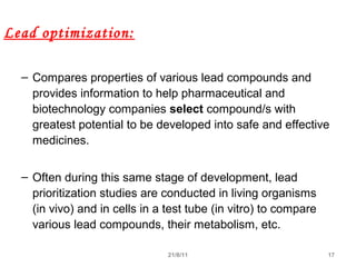 21/8/11 17
Lead optimization:
– Compares properties of various lead compounds and
provides information to help pharmaceutical and
biotechnology companies select compound/s with
greatest potential to be developed into safe and effective
medicines.
– Often during this same stage of development, lead
prioritization studies are conducted in living organisms
(in vivo) and in cells in a test tube (in vitro) to compare
various lead compounds, their metabolism, etc.
 