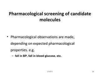 21/8/11 20
Pharmacological screening of candidate
molecules
• Pharmacological observations are made,
depending on expected pharmacological
properties. e.g.
– fall in BP, fall in blood glucose, etc.
 