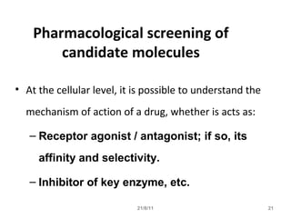 21/8/11 21
Pharmacological screening of
candidate molecules
• At the cellular level, it is possible to understand the
mechanism of action of a drug, whether is acts as:
– Receptor agonist / antagonist; if so, its
affinity and selectivity.
– Inhibitor of key enzyme, etc.
 