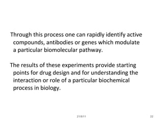 Through this process one can rapidly identify active
compounds, antibodies or genes which modulate
a particular biomolecular pathway.
The results of these experiments provide starting
points for drug design and for understanding the
interaction or role of a particular biochemical
process in biology.
21/8/11 22
 