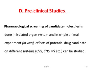 21/8/11 23
Pharmacological screening of candidate molecules is
done in isolated organ system and in whole animal
experiment (in vivo), effects of potential drug candidate
on different systems (CVS, CNS, RS etc.) can be studied.
D. Pre-clinical Studies
 