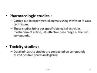 21/8/11 24
• Pharmacologic studies :
– Carried out in experimental animals using in vivo or in vitro
techniques.
– These studies bring out specific biological activities,
mechanism of action, PK, effective dose range of the test
compounds.
• Toxicity studies :
– Detailed toxicity studies are conducted on compounds
tested positive pharmacologically.
 