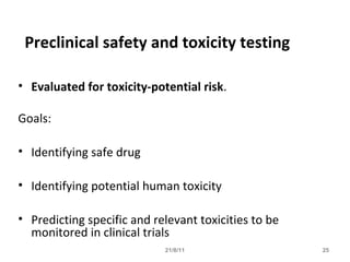 21/8/11 25
Preclinical safety and toxicity testing
• Evaluated for toxicity-potential risk.
Goals:
• Identifying safe drug
• Identifying potential human toxicity
• Predicting specific and relevant toxicities to be
monitored in clinical trials
 
