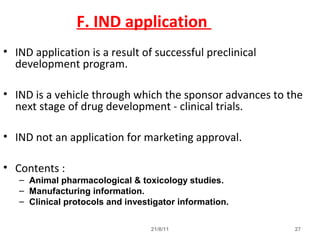 21/8/11 27
F. IND application
• IND application is a result of successful preclinical
development program.
• IND is a vehicle through which the sponsor advances to the
next stage of drug development - clinical trials.
• IND not an application for marketing approval.
• Contents :
– Animal pharmacological & toxicology studies.
– Manufacturing information.
– Clinical protocols and investigator information.
 
