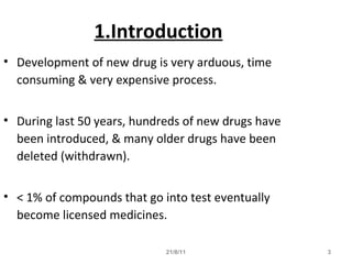 21/8/11 3
1.Introduction
• Development of new drug is very arduous, time
consuming & very expensive process.
• During last 50 years, hundreds of new drugs have
been introduced, & many older drugs have been
deleted (withdrawn).
• < 1% of compounds that go into test eventually
become licensed medicines.
 