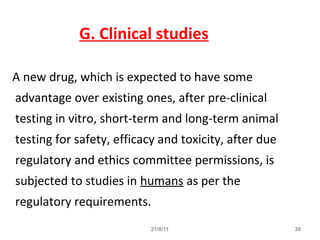 21/8/11 30
G. Clinical studies
A new drug, which is expected to have some
advantage over existing ones, after pre-clinical
testing in vitro, short-term and long-term animal
testing for safety, efficacy and toxicity, after due
regulatory and ethics committee permissions, is
subjected to studies in humans as per the
regulatory requirements.
 