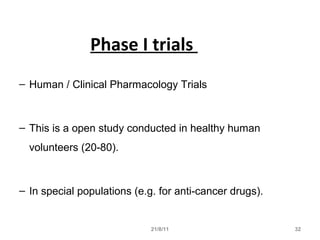 21/8/11 32
Phase I trials
– Human / Clinical Pharmacology Trials
– This is a open study conducted in healthy human
volunteers (20-80).
– In special populations (e.g. for anti-cancer drugs).
 