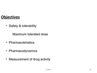 21/8/11 33
Objectives
• Safety & tolerability
Maximum tolerated dose
• Pharmacokinetics
• Pharmacodynamics
• Measurement of drug activity
 