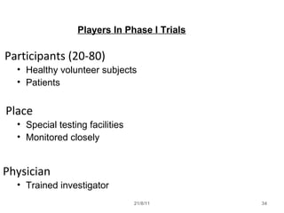 21/8/11 34
Players In Phase I Trials
Participants (20-80)
• Healthy volunteer subjects
• Patients
Place
• Special testing facilities
• Monitored closely
Physician
• Trained investigator
 