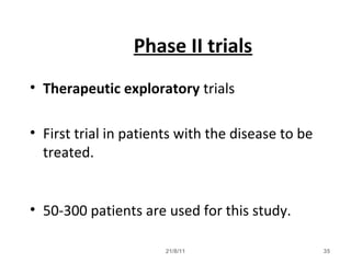 21/8/11 35
Phase II trials
• Therapeutic exploratory trials
• First trial in patients with the disease to be
treated.
• 50-300 patients are used for this study.
 