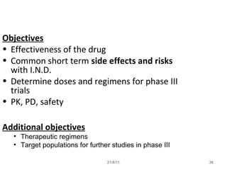21/8/11 36
Objectives
• Effectiveness of the drug
• Common short term side effects and risks
with I.N.D.
• Determine doses and regimens for phase III
trials
• PK, PD, safety
Additional objectives
• Therapeutic regimens
• Target populations for further studies in phase III
 